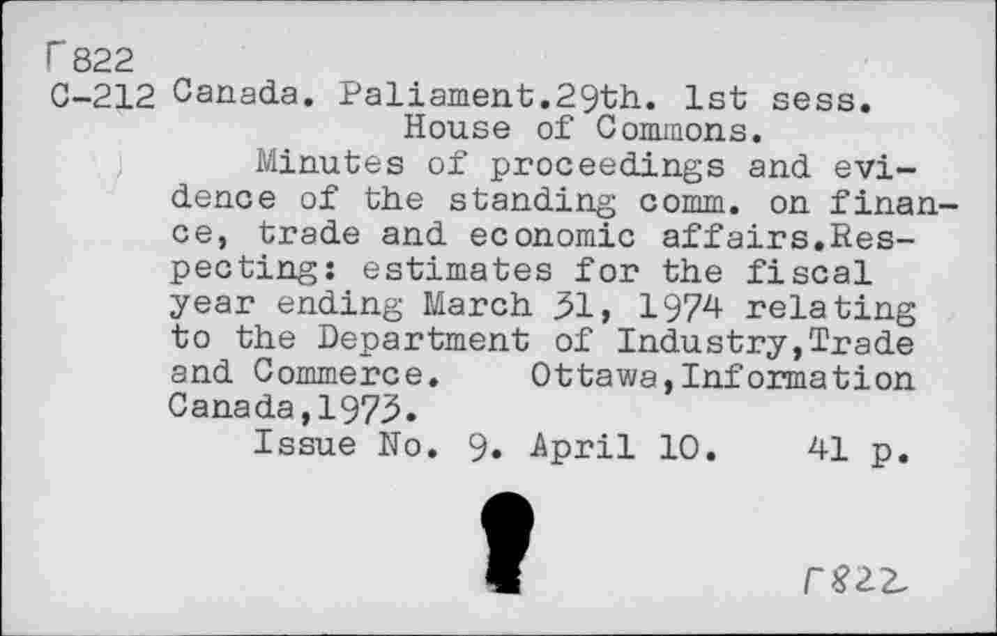 ﻿r 822
0-212 Canada. Paliament.29th. 1st sess.
House of Commons.
Minutes of proceedings and evidence of the standing comm, on finance, trade and economic affairs.Respecting: estimates for the fiscal year ending March 31, 1974 relating to the Department of Industry,Trade and Commerce. Ottawa,Information Canada,1973.
Issue No. 9» -April 10.	41 p.
/“$22,